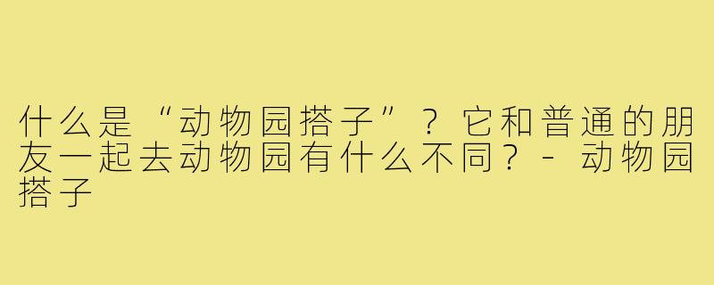 什么是“动物园搭子”?它和普通的朋友一起去动物园有什么不同?-动物园搭子