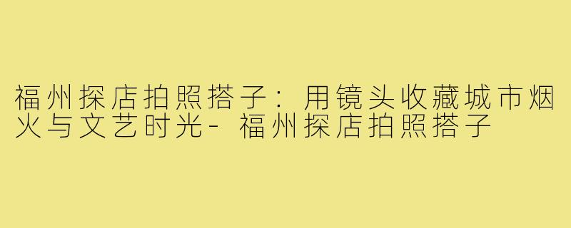 福州探店拍照搭子：用镜头收藏城市烟火与文艺时光-福州探店拍照搭子