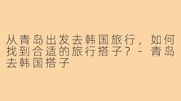 从青岛出发去韩国旅行,如何找到合适的旅行搭子?-青岛去韩国搭子