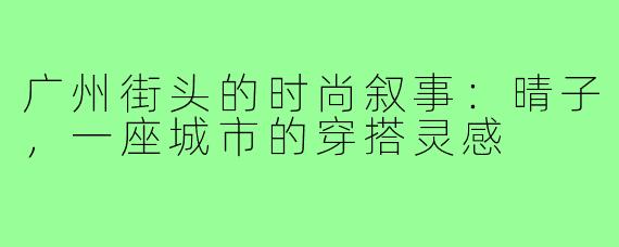 广州街头的时尚叙事：晴子，一座城市的穿搭灵感