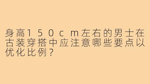 身高150cm左右的男士在古装穿搭中应注意哪些要点以优化比例？