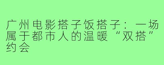 广州电影搭子饭搭子：一场属于都市人的温暖“双搭”约会