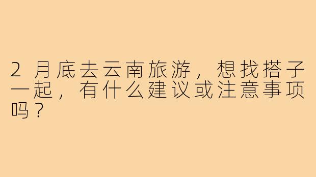 2月底去云南旅游，想找搭子一起，有什么建议或注意事项吗？