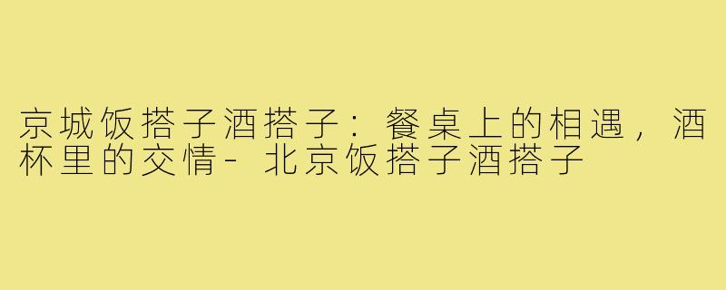 京城饭搭子酒搭子：餐桌上的相遇，酒杯里的交情-北京饭搭子酒搭子