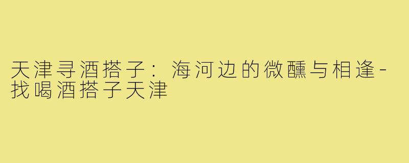 天津寻酒搭子：海河边的微醺与相逢-找喝酒搭子天津