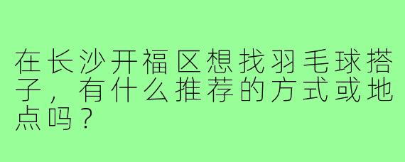 在长沙开福区想找羽毛球搭子，有什么推荐的方式或地点吗？