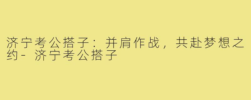 济宁考公搭子：并肩作战，共赴梦想之约-济宁考公搭子