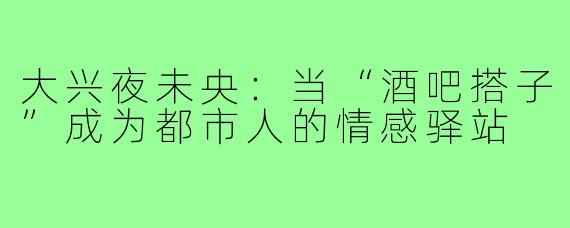 大兴夜未央：当“酒吧搭子”成为都市人的情感驿站