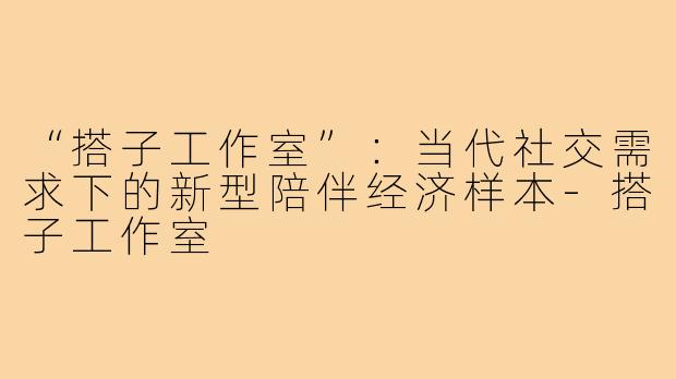 “搭子工作室”：当代社交需求下的新型陪伴经济样本-搭子工作室