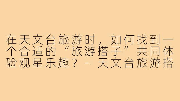在天文台旅游时，如何找到一个合适的“旅游搭子”共同体验观星乐趣？-天文台旅游搭子
