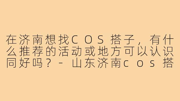 在济南想找COS搭子,有什么推荐的活动或地方可以认识同好吗?-山东济南cos搭子