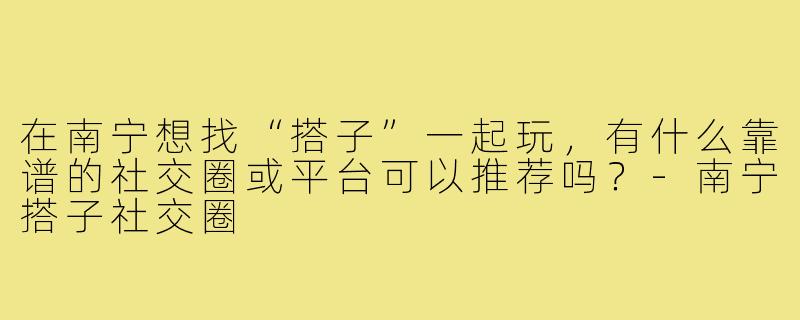 在南宁想找“搭子”一起玩，有什么靠谱的社交圈或平台可以推荐吗？-南宁搭子社交圈