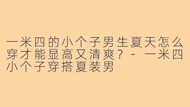 一米四的小个子男生夏天怎么穿才能显高又清爽?-一米四小个子穿搭夏装男