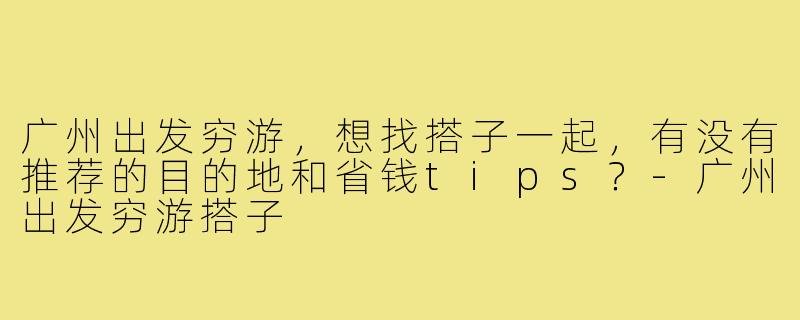 广州出发穷游，想找搭子一起，有没有推荐的目的地和省钱tips？-广州出发穷游搭子