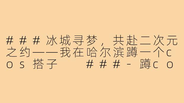 ###冰城寻梦，共赴二次元之约——我在哈尔滨蹲一个cos搭子

###-蹲cos搭子哈尔滨