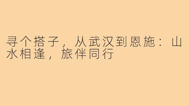 寻个搭子，从武汉到恩施：山水相逢，旅伴同行