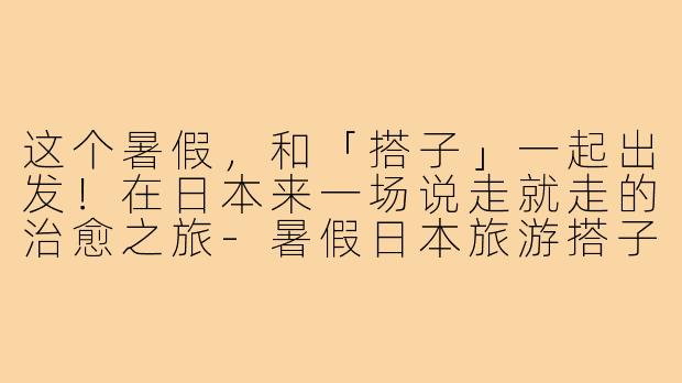 这个暑假，和「搭子」一起出发！在日本来一场说走就走的治愈之旅-暑假日本旅游搭子