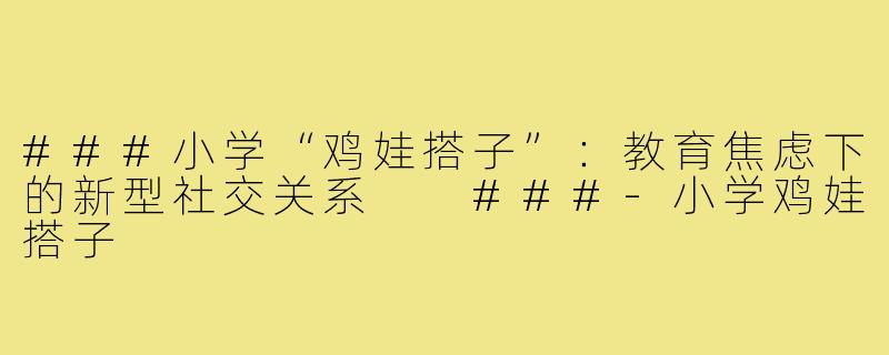 ###小学“鸡娃搭子”：教育焦虑下的新型社交关系

###-小学鸡娃搭子