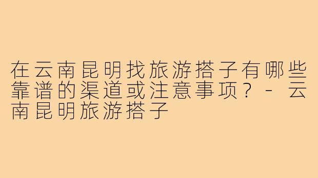 在云南昆明找旅游搭子有哪些靠谱的渠道或注意事项？-云南昆明旅游搭子
