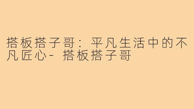 搭板搭子哥：平凡生活中的不凡匠心-搭板搭子哥
