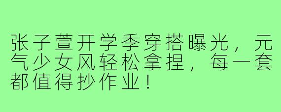 张子萱开学季穿搭曝光，元气少女风轻松拿捏，每一套都值得抄作业！