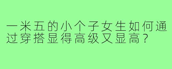 一米五的小个子女生如何通过穿搭显得高级又显高？