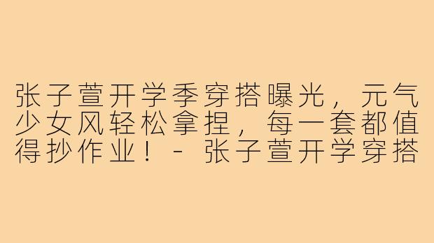 张子萱开学季穿搭曝光，元气少女风轻松拿捏，每一套都值得抄作业！-张子萱开学穿搭照片