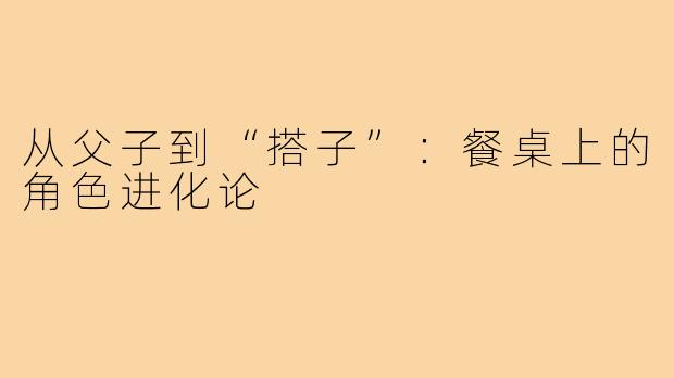 从父子到“搭子”：餐桌上的角色进化论