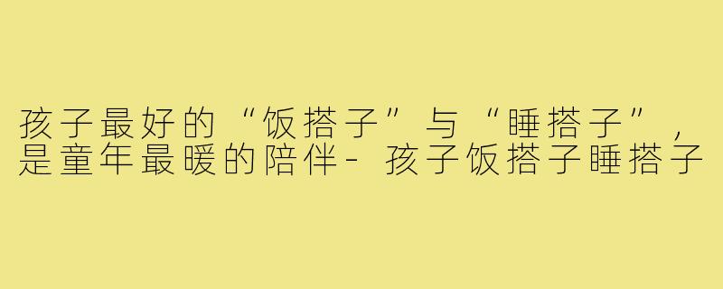 孩子最好的“饭搭子”与“睡搭子”,是童年最暖的陪伴-孩子饭搭子睡搭子
