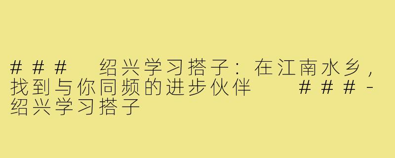 ###
绍兴学习搭子：在江南水乡，找到与你同频的进步伙伴

###-绍兴学习搭子