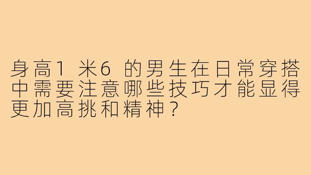 身高1米6的男生在日常穿搭中需要注意哪些技巧才能显得更加高挑和精神?