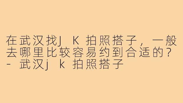 在武汉找JK拍照搭子，一般去哪里比较容易约到合适的？-武汉jk拍照搭子