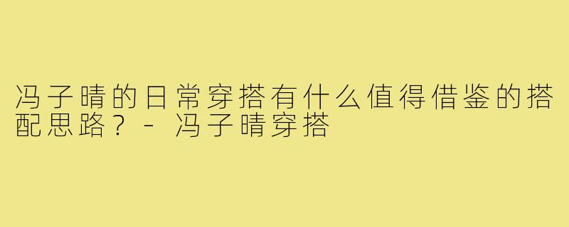 冯子晴的日常穿搭有什么值得借鉴的搭配思路？-冯子晴穿搭