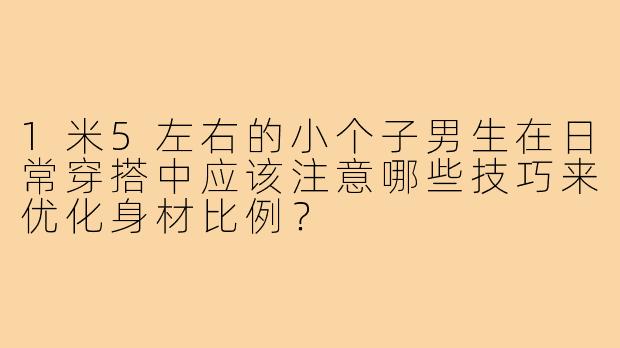 1米5左右的小个子男生在日常穿搭中应该注意哪些技巧来优化身材比例？