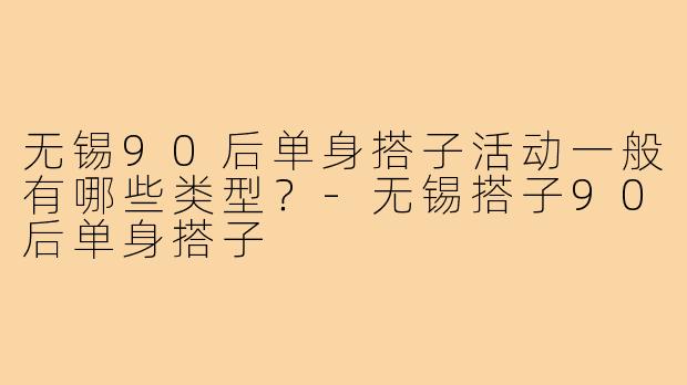 无锡90后单身搭子活动一般有哪些类型？