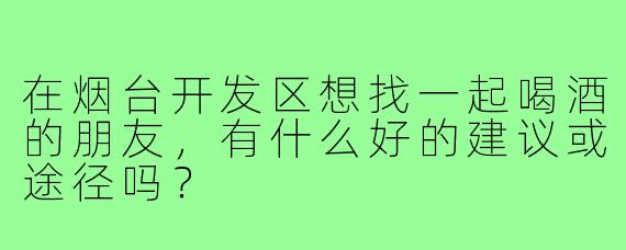 在烟台开发区想找一起喝酒的朋友,有什么好的建议或途径吗?