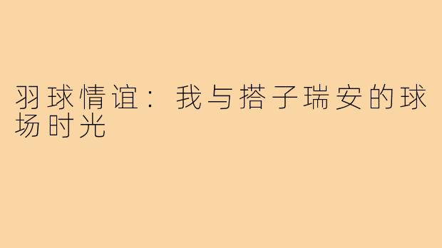 羽球情谊：我与搭子瑞安的球场时光