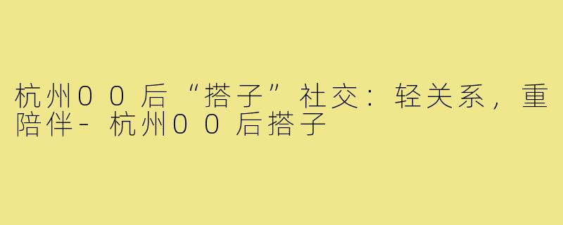 杭州00后“搭子”社交：轻关系，重陪伴-杭州00后搭子
