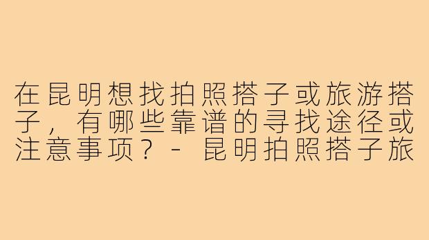 在昆明想找拍照搭子或旅游搭子，有哪些靠谱的寻找途径或注意事项？-昆明拍照搭子旅游搭子