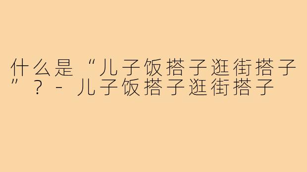 什么是“儿子饭搭子逛街搭子”?-儿子饭搭子逛街搭子