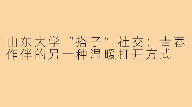 山东大学“搭子”社交：青春作伴的另一种温暖打开方式