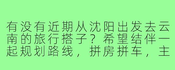 有没有近期从沈阳出发去云南的旅行搭子?希望结伴一起规划路线,拼房拼车,主要想去大理、丽江和香格里拉,时间大概在7-10天左右,求捡或组队!
