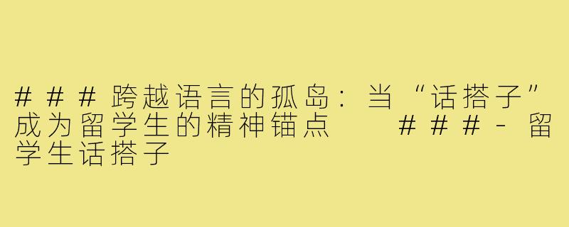 ###跨越语言的孤岛：当“话搭子”成为留学生的精神锚点

###-留学生话搭子