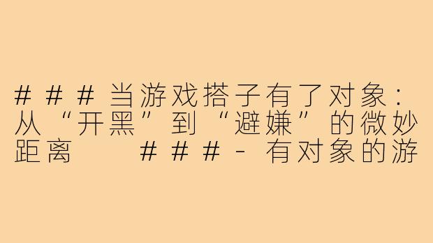 ###当游戏搭子有了对象：从“开黑”到“避嫌”的微妙距离

###-有对象的游戏搭子