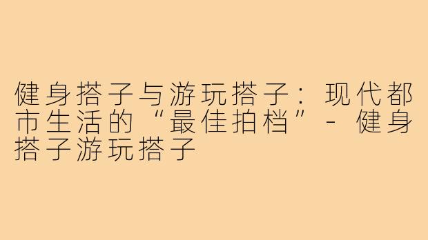 健身搭子与游玩搭子：现代都市生活的“最佳拍档”-健身搭子游玩搭子