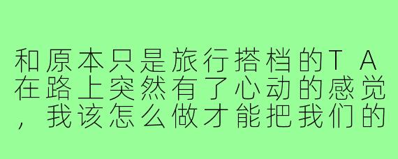 和原本只是旅行搭档的TA在路上突然有了心动的感觉,我该怎么做才能把我们的关系从“旅游搭子”升级为“恋爱搭子”?