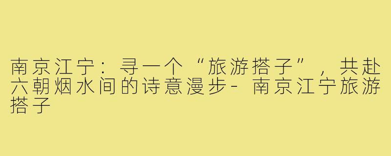 南京江宁：寻一个“旅游搭子”，共赴六朝烟水间的诗意漫步-南京江宁旅游搭子