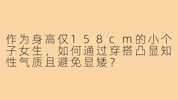 作为身高仅158cm的小个子女生，如何通过穿搭凸显知性气质且避免显矮？