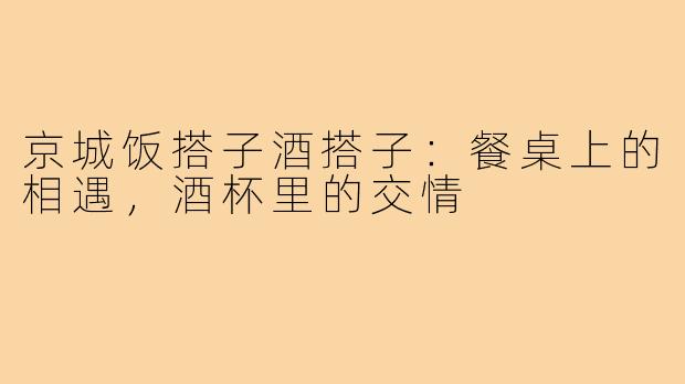 京城饭搭子酒搭子：餐桌上的相遇，酒杯里的交情
