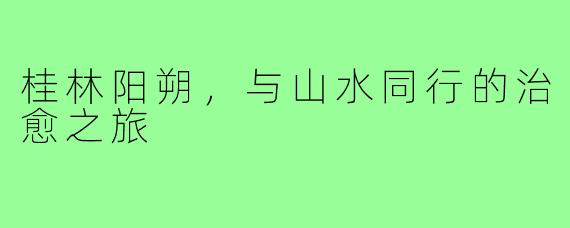 桂林阳朔，与山水同行的治愈之旅